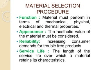 MATERIAL SELECTION
PROCEDURE
 Function : Material must perform in
terms of mechanical, physical,
electrical and thermal properties.
 Appearance : The aesthetic value of
the material must be considered.
 Reliability: Increasing consumer
demands for trouble free products
 Service Life : The length of the
service life over which a material
retains its characteristics.
 