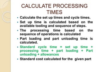 CALCULATE PROCESSING
TIMES
 Calculate the set up times and cycle times.
 Set up time is calculated based on the
available tooling and sequence of steps.
 The processing time based on the
sequence of operations is calculated
 Part loading and part unloading time is
calculated.
 Standard cycle time = set up time +
processing time + part loading + Part
unloading + allowances
 Standard cost calculated for the given part
 