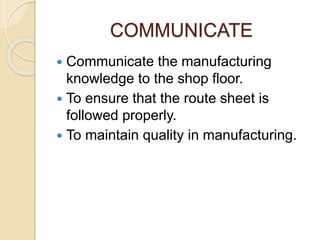 COMMUNICATE
 Communicate the manufacturing
knowledge to the shop floor.
 To ensure that the route sheet is
followed properly.
 To maintain quality in manufacturing.
 