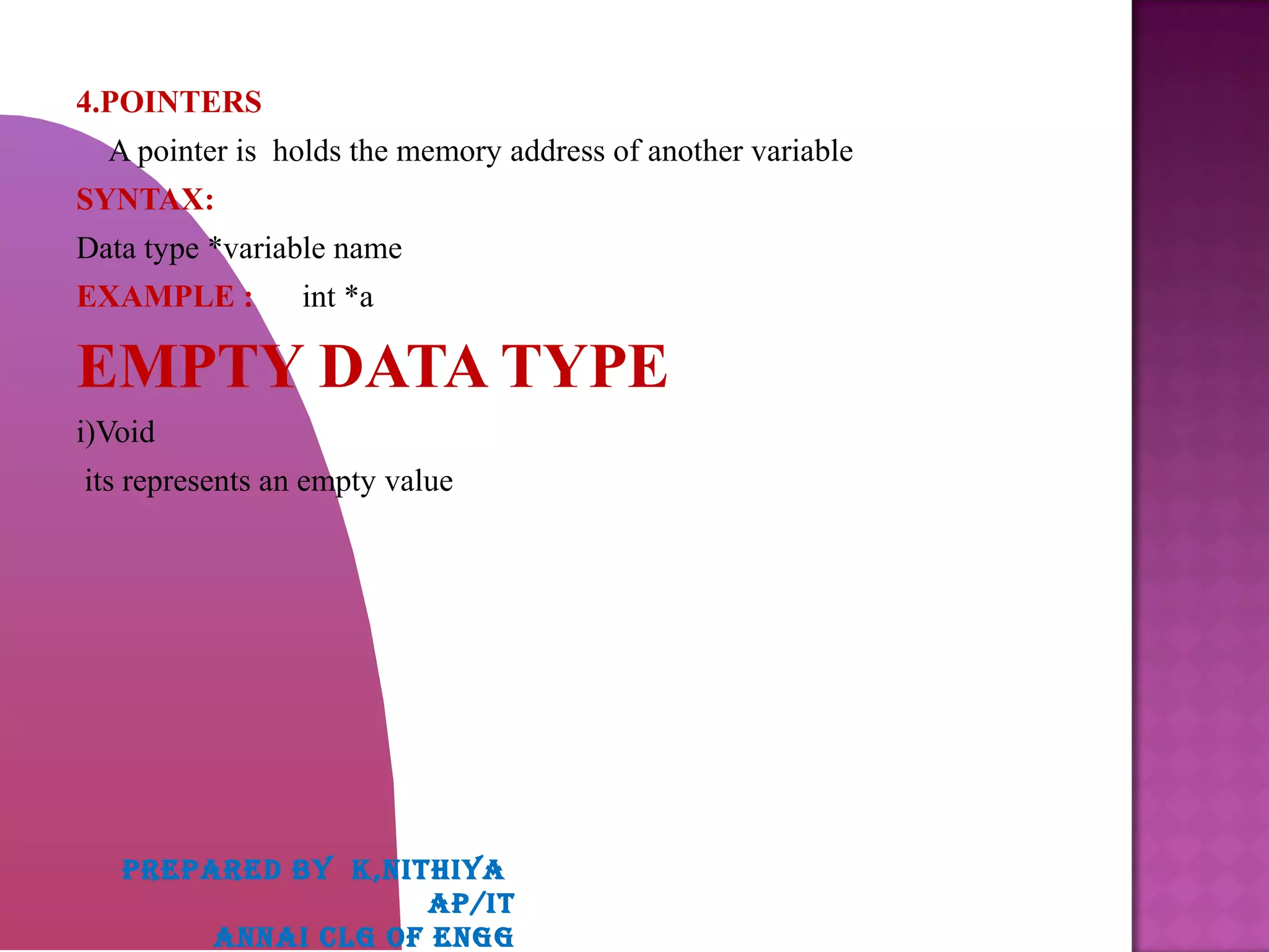 4.POINTERS
A pointer is holds the memory address of another variable
SYNTAX:
Data type *variable name
EXAMPLE : int *a
EMPTY DATA TYPE
i)Void
its represents an empty value
PREPARED BY K,NITHIYA
AP/IT
ANNAI CLG OF ENGG
 