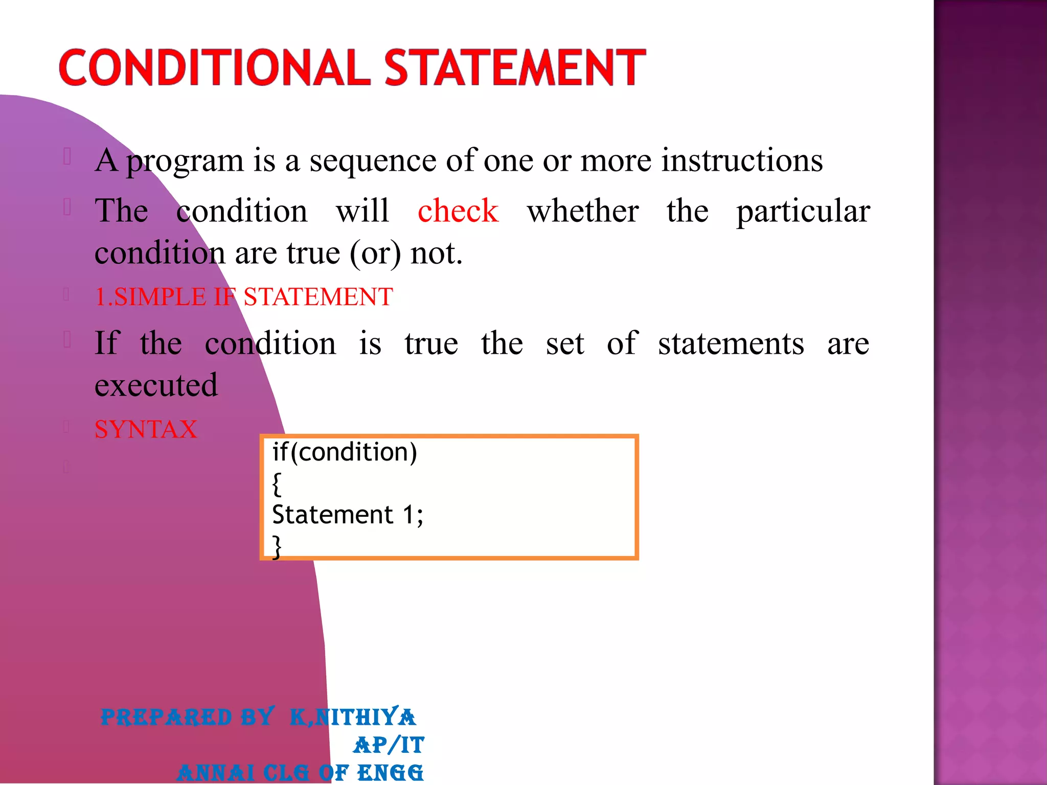  A program is a sequence of one or more instructions
 The condition will check whether the particular
condition are true (or) not.
 1.SIMPLE IF STATEMENT
 If the condition is true the set of statements are
executed
 SYNTAX

if(condition)
{
Statement 1;
}
PREPARED BY K,NITHIYA
AP/IT
ANNAI CLG OF ENGG
 