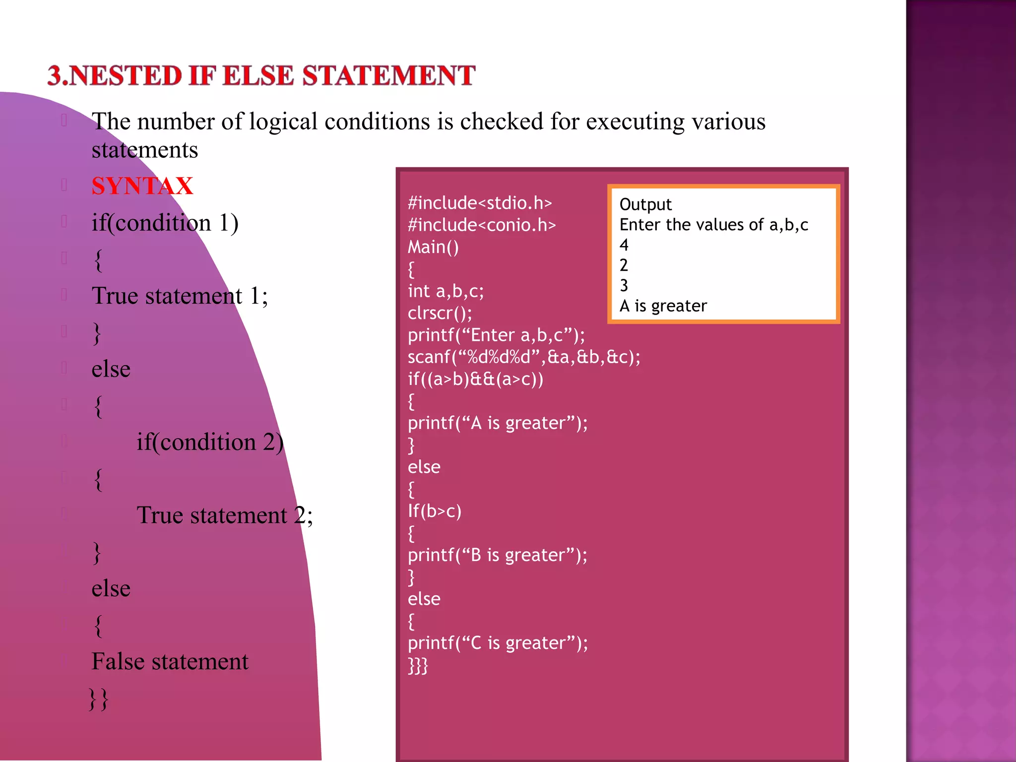  The number of logical conditions is checked for executing various
statements
 SYNTAX
 if(condition 1)
 {
 True statement 1;
 }
 else
 {
 if(condition 2)
 {
 True statement 2;
 }
 else
 {
 False statement
}}
#include<stdio.h>
#include<conio.h>
Main()
{
int a,b,c;
clrscr();
printf(“Enter a,b,c”);
scanf(“%d%d%d”,&a,&b,&c);
if((a>b)&&(a>c))
{
printf(“A is greater”);
}
else
{
If(b>c)
{
printf(“B is greater”);
}
else
{
printf(“C is greater”);
}}}
Output
Enter the values of a,b,c
4
2
3
A is greater
 