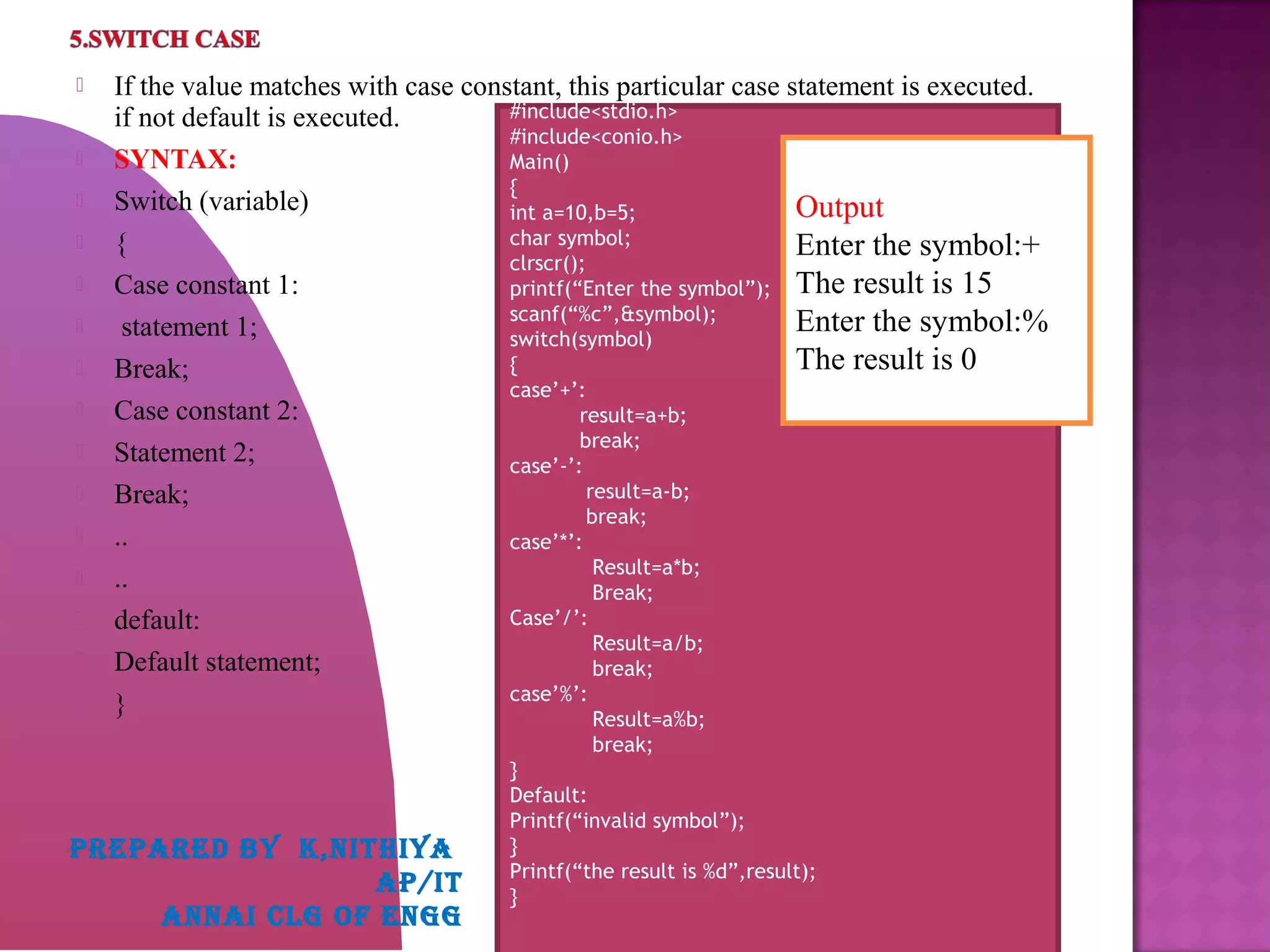  If the value matches with case constant, this particular case statement is executed.
if not default is executed.
 SYNTAX:
 Switch (variable)
 {
 Case constant 1:
 statement 1;
 Break;
 Case constant 2:
 Statement 2;
 Break;
 ..
 ..
 default:
 Default statement;
 }
#include<stdio.h>
#include<conio.h>
Main()
{
int a=10,b=5;
char symbol;
clrscr();
printf(“Enter the symbol”);
scanf(“%c”,&symbol);
switch(symbol)
{
case’+’:
result=a+b;
break;
case’-’:
result=a-b;
break;
case’*’:
Result=a*b;
Break;
Case’/’:
Result=a/b;
break;
case’%’:
Result=a%b;
break;
}
Default:
Printf(“invalid symbol”);
}
Printf(“the result is %d”,result);
}
Output
Enter the symbol:+
The result is 15
Enter the symbol:%
The result is 0
PREPARED BY K,NITHIYA
AP/IT
ANNAI CLG OF ENGG
 