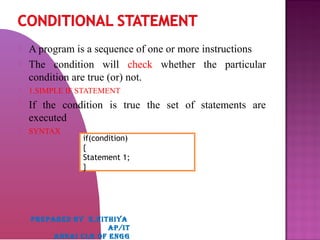  A program is a sequence of one or more instructions
 The condition will check whether the particular
condition are true (or) not.
 1.SIMPLE IF STATEMENT
 If the condition is true the set of statements are
executed
 SYNTAX

if(condition)
{
Statement 1;
}
PREPARED BY K,NITHIYA
AP/IT
ANNAI CLG OF ENGG
 