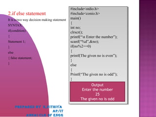 2.if else statement
It is a two way decision making statement
SYNTAX:
if(condition)
{
Statement 1;
}
else
{ false statement;
}
#include<stdio.h>
#include<conio.h>
main()
{
int no;
clrscr();
printf(“n Enter the number”);
scanf(“%d”,&no);
if(no%2==0)
{
printf(The given no is even”);
}
else
{
Printf(“The given no is odd”);
}
#include<stdio.h>
#include<conio.h>
main()
{
int no;
clrscr();
printf(“n Enter the number”);
scanf(“%d”,&no);
if(no%2==0)
{
printf(The given no is even”);
}
else
{
Printf(“The given no is odd”);
}
Output
Enter the number
25
The given no is odd
PREPARED BY K,NITHIYA
AP/IT
ANNAI CLG OF ENGG
 