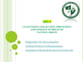 UNIT II
CULTIVATION, COLLECTION, PROCESSING
AND STORAGE OF DRUGS OF
NATURAL ORIGIN
1
Prepared by: Ms. Divya Kanojiya
Assistant Professor in Pharmacognosy
Sumandeep Vidyapeeth Deemed to be University
 