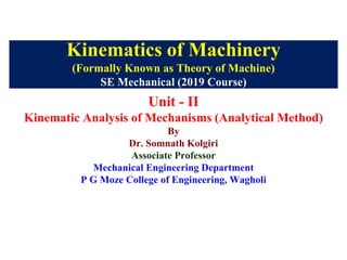 Kinematics of Machinery
(Formally Known as Theory of Machine)
SE Mechanical (2019 Course)
Unit - II
Kinematic Analysis of Mechanisms (Analytical Method)
By
Dr. Somnath Kolgiri
Associate Professor
Mechanical Engineering Department
P G Moze College of Engineering, Wagholi
 