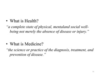 • What is Health?
“a complete state of physical, mentaland social well-
being not merely the absence of disease or injury.”
• What is Medicine?
“the science or practice of the diagnosis, treatment, and
prevention of disease.”
10
 