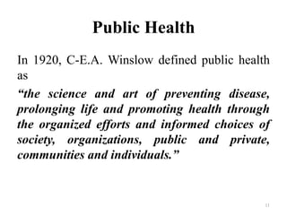 Public Health
In 1920, C-E.A. Winslow defined public health
as
“the science and art of preventing disease,
prolonging life and promoting health through
the organized efforts and informed choices of
society, organizations, public and private,
communities and individuals.”
11
 