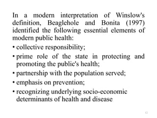 In a modern interpretation of Winslow's
definition, Beaglehole and Bonita (1997)
identified the following essential elements of
modern public health:
• collective responsibility;
• prime role of the state in protecting and
promoting the public's health;
• partnership with the population served;
• emphasis on prevention;
• recognizing underlying socio-economic
determinants of health and disease
12
 