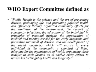 WHO Expert Committee defined as
• “Public Health is the science and the art of preventing
disease, prolonging life, and promoting physical health
and efficiency through organized community efforts for
the sanitation of the environment, the control of
community infections, the education of the individual in
principles of personal hygiene, the organization of
medical and nursing service for the early diagnosis and
preventive treatment of disease, and the development of
the social machinery which will ensure to every
individual in the community a standard of living
adequate for the maintenance of health; organizing these
benefits in such fashion as to enable every citizen to
realize his birthright of health and longevity.”
13
 