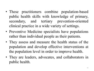 • These practitioners combine population-based
public health skills with knowledge of primary,
secondary, and tertiary prevention-oriented
clinical practice in a wide variety of settings.
• Preventive Medicine specialists have populations
rather than individual people as their patients.
• They assess and measure the health status of the
population and develop effective interventions at
the population level in order to improve health.
• They are leaders, advocates, and collaborators in
public health.
16
 