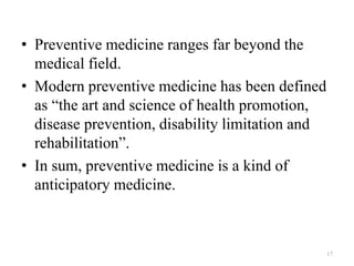 • Preventive medicine ranges far beyond the
medical field.
• Modern preventive medicine has been defined
as “the art and science of health promotion,
disease prevention, disability limitation and
rehabilitation”.
• In sum, preventive medicine is a kind of
anticipatory medicine.
17
 