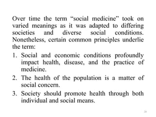 Over time the term “social medicine” took on
varied meanings as it was adapted to differing
societies and diverse social conditions.
Nonetheless, certain common principles underlie
the term:
1. Social and economic conditions profoundly
impact health, disease, and the practice of
medicine.
2. The health of the population is a matter of
social concern.
3. Society should promote health through both
individual and social means.
20
 