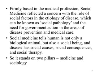 • Firmly based in the medical profession, Social
Medicine reflected a concern with the role of
social factors in the etiology of disease, which
can be known as ‘social pathology’ and the
need for government action in the areas of
disease prevention and medical care.
• Social medicine tells human is not only a
biological animal, but also a social being, and
disease has social causes, social consequences,
and social therapy.
• So it stands on two pillars – medicine and
sociology
21
 