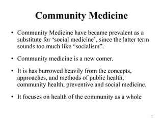 Community Medicine
• Community Medicine have became prevalent as a
substitute for ‘social medicine’, since the latter term
sounds too much like “socialism”.
• Community medicine is a new comer.
• It is has burrowed heavily from the concepts,
approaches, and methods of public health,
community health, preventive and social medicine.
• It focuses on health of the community as a whole
22
 