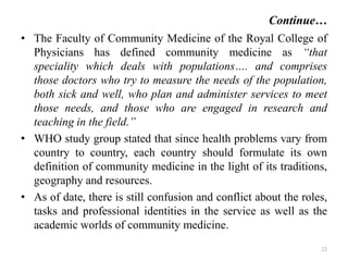 Continue…
• The Faculty of Community Medicine of the Royal College of
Physicians has defined community medicine as “that
speciality which deals with populations…. and comprises
those doctors who try to measure the needs of the population,
both sick and well, who plan and administer services to meet
those needs, and those who are engaged in research and
teaching in the field.”
• WHO study group stated that since health problems vary from
country to country, each country should formulate its own
definition of community medicine in the light of its traditions,
geography and resources.
• As of date, there is still confusion and conflict about the roles,
tasks and professional identities in the service as well as the
academic worlds of community medicine.
23
 