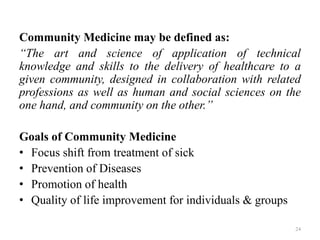 Community Medicine may be defined as:
“The art and science of application of technical
knowledge and skills to the delivery of healthcare to a
given community, designed in collaboration with related
professions as well as human and social sciences on the
one hand, and community on the other.”
Goals of Community Medicine
• Focus shift from treatment of sick
• Prevention of Diseases
• Promotion of health
• Quality of life improvement for individuals & groups
24
 