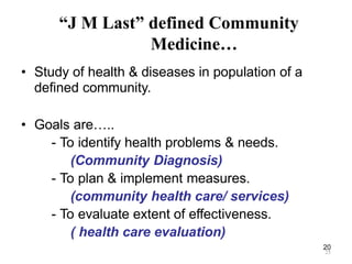 20
“J M Last” defined Community
Medicine…
• Study of health & diseases in population of a
defined community.
• Goals are…..
- To identify health problems & needs.
(Community Diagnosis)
- To plan & implement measures.
(community health care/ services)
- To evaluate extent of effectiveness.
( health care evaluation)
25
 