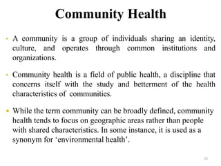 Community Health
• A community is a group of individuals sharing an identity,
culture, and operates through common institutions and
organizations.
• Community health is a field of public health, a discipline that
concerns itself with the study and betterment of the health
characteristics of communities.
 While the term community can be broadly defined, community
health tends to focus on geographic areas rather than people
with shared characteristics. In some instance, it is used as a
synonym for ‘environmental health’.
28
 