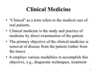 Clinical Medicine
• "Clinical" as a term refers to the medical care of
real patients.
• Clinical medicine is the study and practice of
medicine by direct examination of the patient.
• The primary objective of the clinical medicine is
removal of disease from the patient (rather from
the mass).
• It employs various modalities to accomplish this
objective, e.g., diagnostic techniques, treatment
32
 