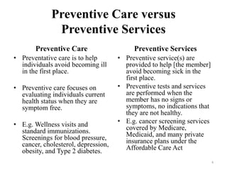 Preventive Care versus
Preventive Services
Preventive Care
• Preventative care is to help
individuals avoid becoming ill
in the first place.
• Preventive care focuses on
evaluating individuals current
health status when they are
symptom free.
• E.g. Wellness visits and
standard immunizations.
Screenings for blood pressure,
cancer, cholesterol, depression,
obesity, and Type 2 diabetes.
Preventive Services
• Preventive service(s) are
provided to help [the member]
avoid becoming sick in the
first place.
• Preventive tests and services
are performed when the
member has no signs or
symptoms, no indications that
they are not healthy.
• E.g. cancer screening services
covered by Medicare,
Medicaid, and many private
insurance plans under the
Affordable Care Act
4
 
