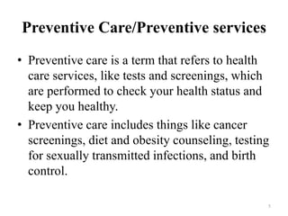 Preventive Care/Preventive services
• Preventive care is a term that refers to health
care services, like tests and screenings, which
are performed to check your health status and
keep you healthy.
• Preventive care includes things like cancer
screenings, diet and obesity counseling, testing
for sexually transmitted infections, and birth
control.
5
 