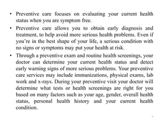 • Preventive care focuses on evaluating your current health
status when you are symptom free.
• Preventive care allows you to obtain early diagnosis and
treatment, to help avoid more serious health problems. Even if
you’re in the best shape of your life, a serious condition with
no signs or symptoms may put your health at risk.
• Through a preventive exam and routine health screenings, your
doctor can determine your current health status and detect
early warning signs of more serious problems. Your preventive
care services may include immunizations, physical exams, lab
work and x-rays. During your preventive visit your doctor will
determine what tests or health screenings are right for you
based on many factors such as your age, gender, overall health
status, personal health history and your current health
condition.
6
 