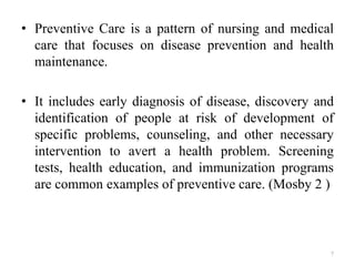 • Preventive Care is a pattern of nursing and medical
care that focuses on disease prevention and health
maintenance.
• It includes early diagnosis of disease, discovery and
identification of people at risk of development of
specific problems, counseling, and other necessary
intervention to avert a health problem. Screening
tests, health education, and immunization programs
are common examples of preventive care. (Mosby 2 )
7
 