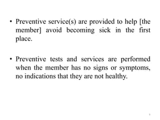 • Preventive service(s) are provided to help [the
member] avoid becoming sick in the first
place.
• Preventive tests and services are performed
when the member has no signs or symptoms,
no indications that they are not healthy.
8
 