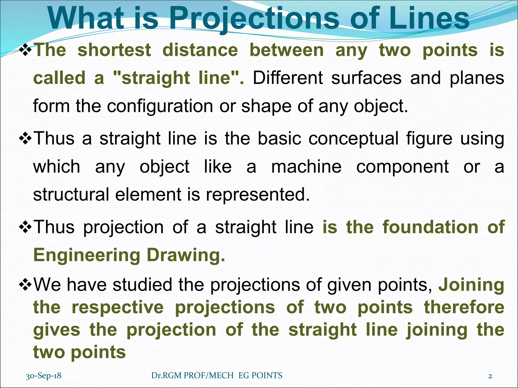 What is Projections of Lines
The shortest distance between any two points is
called a "straight line". Different surfaces and planes
form the configuration or shape of any object.
Thus a straight line is the basic conceptual figure using
which any object like a machine component or a
structural element is represented.
Thus projection of a straight line is the foundation of
Engineering Drawing.
We have studied the projections of given points, Joining
the respective projections of two points therefore
gives the projection of the straight line joining the
two points
30-Sep-18 2Dr.RGM PROF/MECH EG POINTS
 