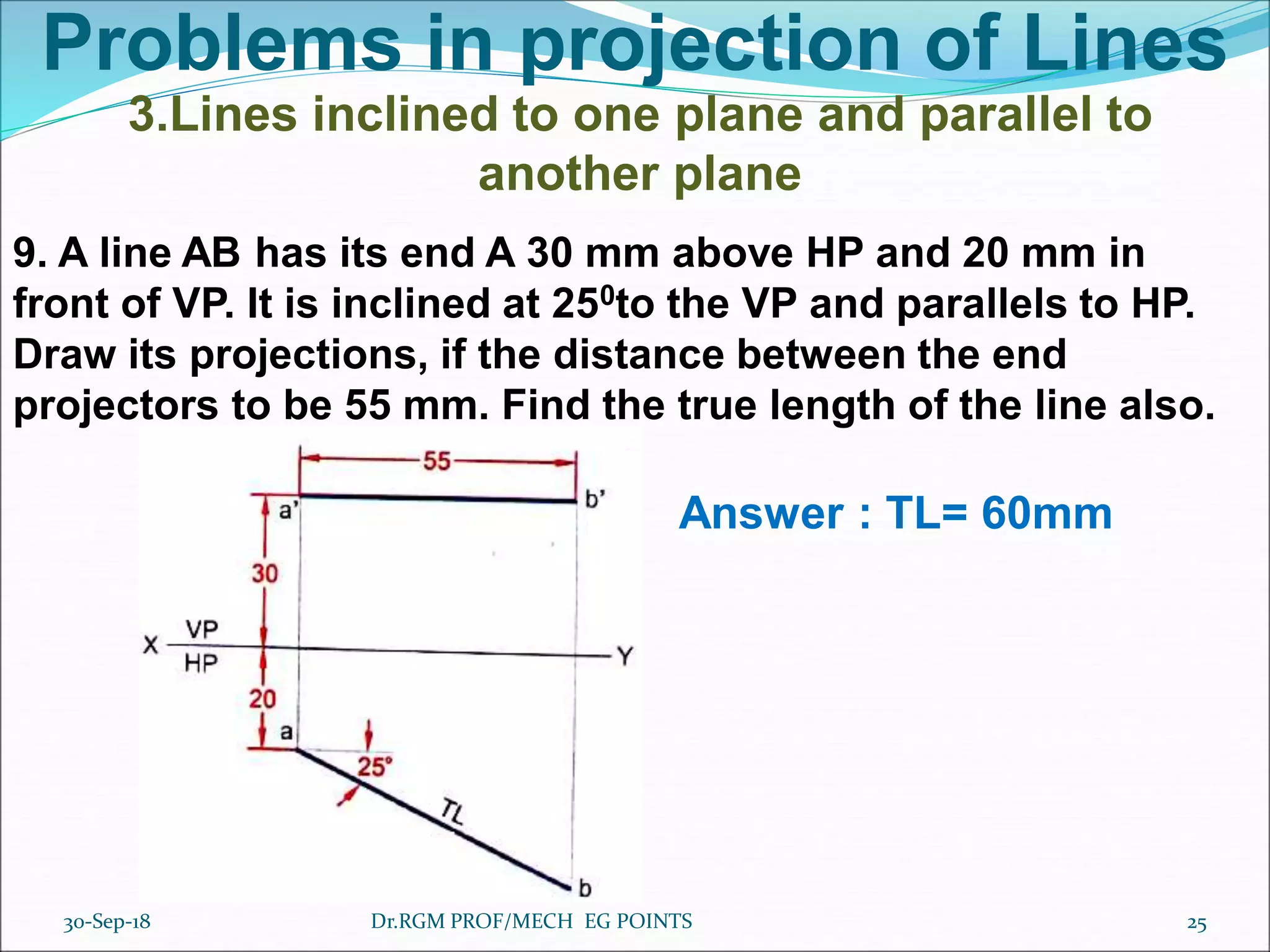 Problems in projection of Lines
3.Lines inclined to one plane and parallel to
another plane
9. A line AB has its end A 30 mm above HP and 20 mm in
front of VP. It is inclined at 250to the VP and parallels to HP.
Draw its projections, if the distance between the end
projectors to be 55 mm. Find the true length of the line also.
Answer : TL= 60mm
30-Sep-18 25Dr.RGM PROF/MECH EG POINTS
 