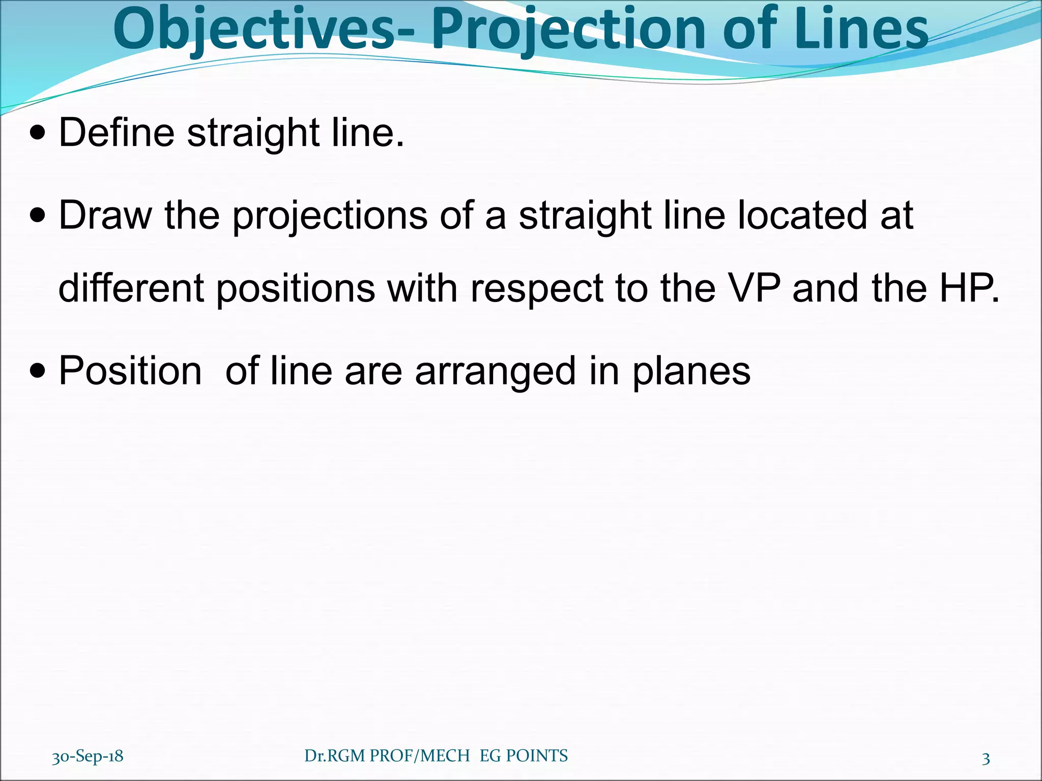 Objectives- Projection of Lines
 Define straight line.
 Draw the projections of a straight line located at
different positions with respect to the VP and the HP.
 Position of line are arranged in planes
30-Sep-18 3Dr.RGM PROF/MECH EG POINTS
 