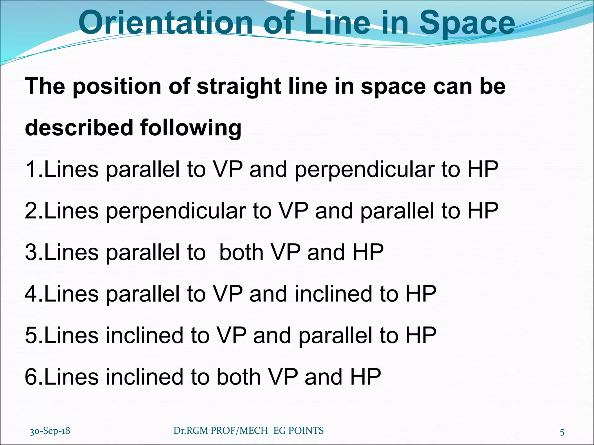 Orientation of Line in Space
The position of straight line in space can be
described following
1.Lines parallel to VP and perpendicular to HP
2.Lines perpendicular to VP and parallel to HP
3.Lines parallel to both VP and HP
4.Lines parallel to VP and inclined to HP
5.Lines inclined to VP and parallel to HP
6.Lines inclined to both VP and HP
30-Sep-18 5Dr.RGM PROF/MECH EG POINTS
 