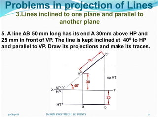 Problems in projection of Lines
3.Lines inclined to one plane and parallel to
another plane
5. A line AB 50 mm long has its end A 30mm above HP and
25 mm in front of VP. The line is kept inclined at 400 to HP
and parallel to VP. Draw its projections and make its traces.
30-Sep-18 21Dr.RGM PROF/MECH EG POINTS
 