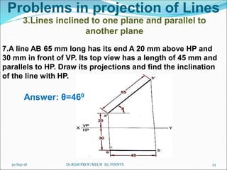 Problems in projection of Lines
3.Lines inclined to one plane and parallel to
another plane
7.A line AB 65 mm long has its end A 20 mm above HP and
30 mm in front of VP. Its top view has a length of 45 mm and
parallels to HP. Draw its projections and find the inclination
of the line with HP.
Answer: θ=460
30-Sep-18 23Dr.RGM PROF/MECH EG POINTS
 