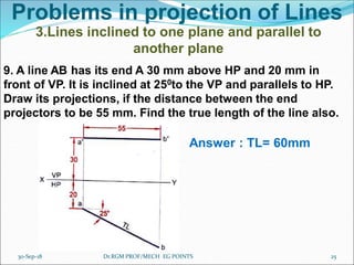 Problems in projection of Lines
3.Lines inclined to one plane and parallel to
another plane
9. A line AB has its end A 30 mm above HP and 20 mm in
front of VP. It is inclined at 250to the VP and parallels to HP.
Draw its projections, if the distance between the end
projectors to be 55 mm. Find the true length of the line also.
Answer : TL= 60mm
30-Sep-18 25Dr.RGM PROF/MECH EG POINTS
 