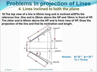 Problems in projection of Lines
4. Lines inclined to both the plane
18.The top view of a line is 65mm long and is inclined at300to the
reference line. One end is 20mm above the HP and 10mm in front of VP.
The other end is 60mm above the HP and is front view of VP. Draw the
projection of the line and find its inclination and length.
Answer: θ= 32 0 ϕ = 25 0
TL = 76 mm
30-Sep-18 34Dr.RGM PROF/MECH EG POINTS
 