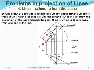 Problems in projection of Lines
4. Lines inclined to both the plane
20.One end A of a line AB is 70 mm long 20 mm above HP and 25 mm in
front of VP. The line inclined at 500to the HP and 300 to the VP. Draw the
projection of the line and mark the point O on it, which is 35 mm away
from one end of the line.
30-Sep-18 36Dr.RGM PROF/MECH EG POINTS
 