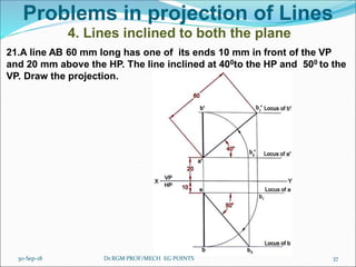 Problems in projection of Lines
4. Lines inclined to both the plane
21.A line AB 60 mm long has one of its ends 10 mm in front of the VP
and 20 mm above the HP. The line inclined at 400to the HP and 500 to the
VP. Draw the projection.
30-Sep-18 37Dr.RGM PROF/MECH EG POINTS
 