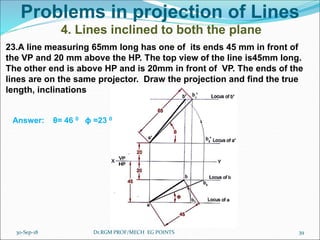 Problems in projection of Lines
4. Lines inclined to both the plane
23.A line measuring 65mm long has one of its ends 45 mm in front of
the VP and 20 mm above the HP. The top view of the line is45mm long.
The other end is above HP and is 20mm in front of VP. The ends of the
lines are on the same projector. Draw the projection and find the true
length, inclinations
Answer: θ= 46 0 ϕ =23 0
30-Sep-18 39Dr.RGM PROF/MECH EG POINTS
 