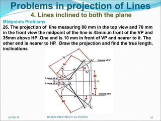 Problems in projection of Lines
4. Lines inclined to both the plane
Midpoints Problems
26. The projection of line measuring 80 mm in the top view and 70 mm
in the front view the midpoint of the line is 45mm,in front of the VP and
35mm above HP .One end is 10 mm in front of VP and nearer to it. The
other end is nearer to HP. Draw the projection and find the true length,
inclinations
30-Sep-18 42Dr.RGM PROF/MECH EG POINTS
 