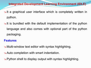 Integrated Development Learning Environment (IDLE)
It a graphical user interface which is completely written in
python.
It is bundled with the default implementation of the python
language and also comes with optional part of the python
packaging.
Features
Multi-window text editor with syntax highlighting.
Auto completion with smart indentation.
Python shell to display output with syntax highlighting.
 
