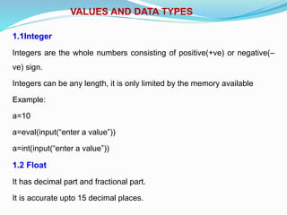 VALUES AND DATA TYPES
1.1Integer
Integers are the whole numbers consisting of positive(+ve) or negative(–
ve) sign.
Integers can be any length, it is only limited by the memory available
Example:
a=10
a=eval(input(“enter a value”))
a=int(input(“enter a value”))
1.2 Float
It has decimal part and fractional part.
It is accurate upto 15 decimal places.
 