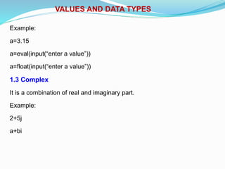 VALUES AND DATA TYPES
Example:
a=3.15
a=eval(input(“enter a value”))
a=float(input(“enter a value”))
1.3 Complex
It is a combination of real and imaginary part.
Example:
2+5j
a+bi
 