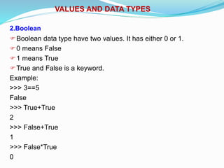 VALUES AND DATA TYPES
2.Boolean
Boolean data type have two values. It has either 0 or 1.
0 means False
1 means True
True and False is a keyword.
Example:
>>> 3==5
False
>>> True+True
2
>>> False+True
1
>>> False*True
0
 