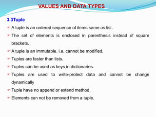 VALUES AND DATA TYPES
3.3Tuple
 A tuple is an ordered sequence of items same as list.
 The set of elements is enclosed in parenthesis instead of square
brackets.
 A tuple is an immutable. i.e. cannot be modified.
 Tuples are faster than lists.
 Tuples can be used as keys in dictionaries.
 Tuples are used to write-protect data and cannot be change
dynamically
 Tuple have no append or extend method.
 Elements can not be removed from a tuple.
 