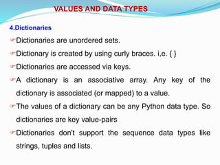 VALUES AND DATA TYPES
4.Dictionaries
Dictionaries are unordered sets.
Dictionary is created by using curly braces. i,e. { }
Dictionaries are accessed via keys.
A dictionary is an associative array. Any key of the
dictionary is associated (or mapped) to a value.
The values of a dictionary can be any Python data type. So
dictionaries are key value-pairs
Dictionaries don't support the sequence data types like
strings, tuples and lists.
 