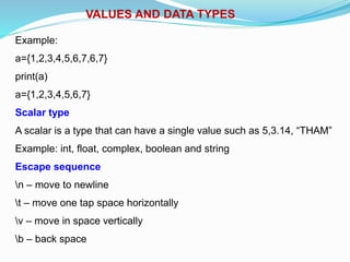 VALUES AND DATA TYPES
Example:
a={1,2,3,4,5,6,7,6,7}
print(a)
a={1,2,3,4,5,6,7}
Scalar type
A scalar is a type that can have a single value such as 5,3.14, “THAM”
Example: int, float, complex, boolean and string
Escape sequence
n – move to newline
t – move one tap space horizontally
v – move in space vertically
b – back space
 
