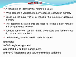 VARIABLES
A variable is an identifier that refers to a value
While creating a variable, memory space is reserved in memory
Based on the data type of a variable, the interpreter allocates
memory
The assignment statements are used to create a new variable
and assign values to them.
Variable names can contain letters, underscore and numbers but
do not start with numbers.
Underscore(_) can be used in variable names.
Example:
a=5 // single assignment
a,b,c=2,3,4 // multiple assignment
a=b=c=2 //assigning one value to multiple variables
 